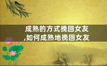 成熟的方式挽回女友,如何成熟地挽回女友