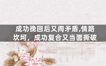 成功挽回后又闹矛盾,情路坎坷，成功复合又当面撕破