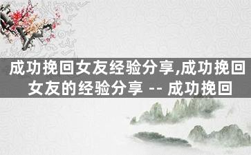 成功挽回女友经验分享,成功挽回女友的经验分享