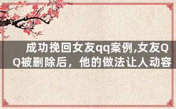 成功挽回女友qq案例,女友QQ被删除后，他的做法让人动容