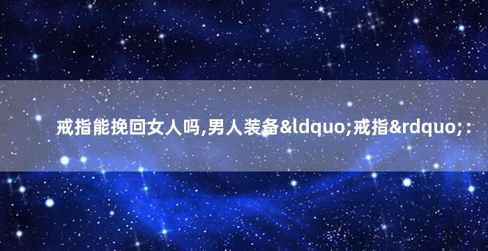 戒指能挽回女人吗,男人装备“戒指”：挽回女人必杀技