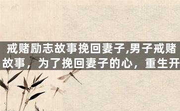 戒赌励志故事挽回妻子,男子戒赌故事，为了挽回妻子的心，重生开始奋斗