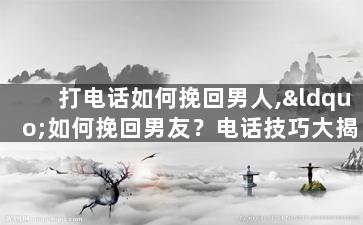 打电话如何挽回男人,“如何挽回男友？电话技巧大揭密！”