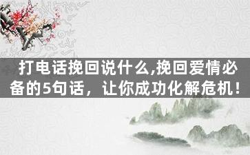 打电话挽回说什么,挽回爱情必备的5句话，让你成功化解危机！