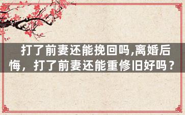 打了前妻还能挽回吗,离婚后悔，打了前妻还能重修旧好吗？