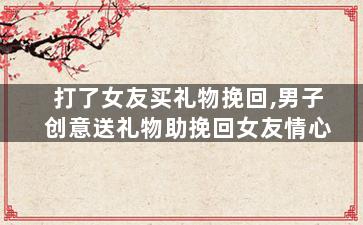 打了女友买礼物挽回,男子创意送礼物助挽回女友情心