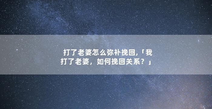 打了老婆怎么弥补挽回,「我打了老婆，如何挽回关系？」