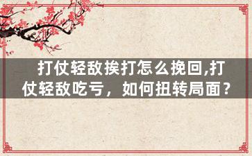 打仗轻敌挨打怎么挽回,打仗轻敌吃亏，如何扭转局面？