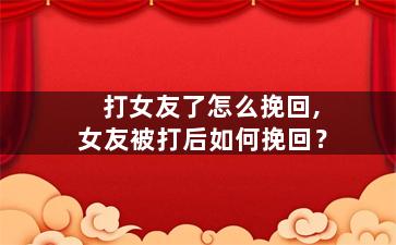 打女友了怎么挽回,女友被打后如何挽回？