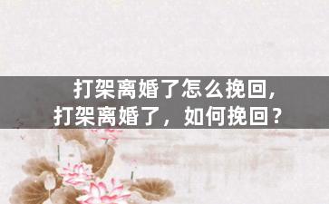 打架离婚了怎么挽回,打架离婚了，如何挽回？