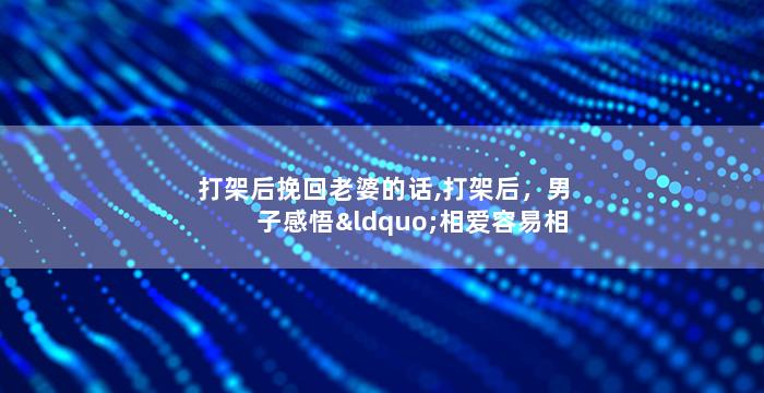 打架后挽回老婆的话,打架后，男子感悟“相爱容易相处难”，老婆得到挽回