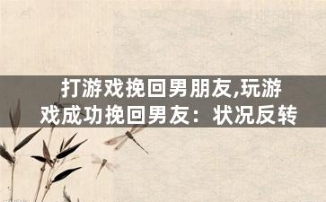 打游戏挽回男朋友,玩游戏成功挽回男友：状况反转