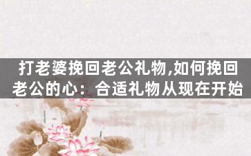 打老婆挽回老公礼物,如何挽回老公的心：合适礼物从现在开始