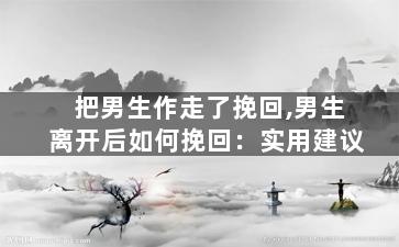 把男生作走了挽回,男生离开后如何挽回：实用建议