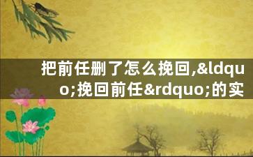 把前任删了怎么挽回,“挽回前任”的实用方法，教你如何挽回心仪的Ta！