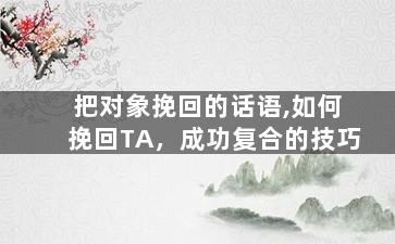 把对象挽回的话语,如何挽回TA，成功复合的技巧