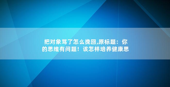 把对象骂了怎么挽回,原标题：你的思维有问题！该怎样培养健康思维