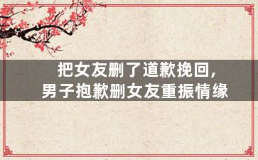 把女友删了道歉挽回,男子抱歉删女友重振情缘