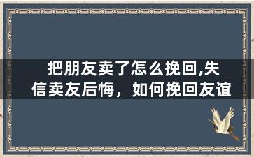 把朋友卖了怎么挽回,失信卖友后悔，如何挽回友谊