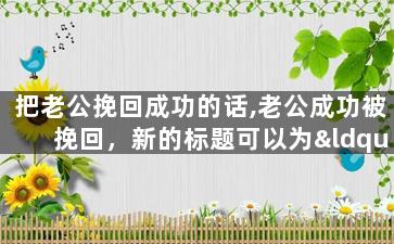 把老公挽回成功的话,老公成功被挽回，新的标题可以为“如何成功挽回老公”或“老公复合计划成功实施”。
