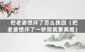 把老婆惯坏了怎么挽回（把老婆惯坏了一吵架就要离婚）
