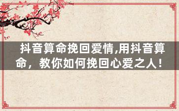 抖音算命挽回爱情,用抖音算命，教你如何挽回心爱之人！