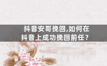 抖音安哥挽回,如何在抖音上成功挽回前任？
