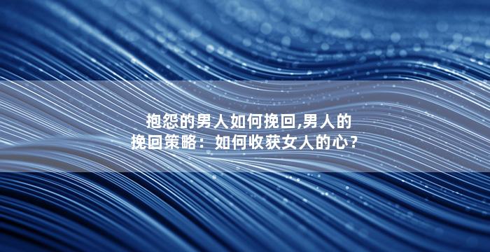 抱怨的男人如何挽回,男人的挽回策略：如何收获女人的心？