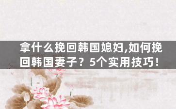 拿什么挽回韩国媳妇,如何挽回韩国妻子？5个实用技巧！