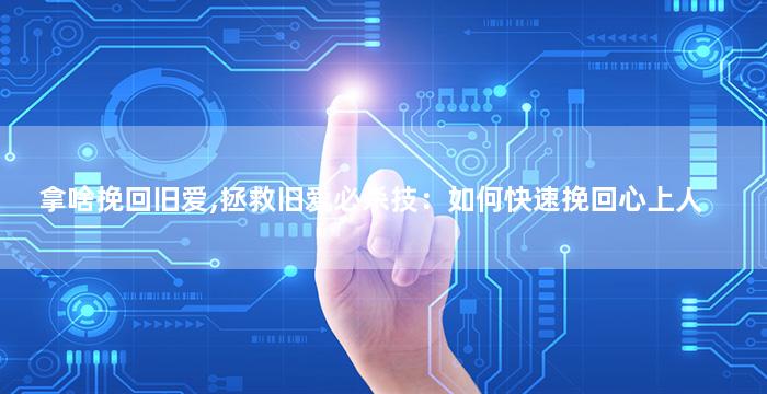 拿啥挽回旧爱,拯救旧爱必杀技：如何快速挽回心上人