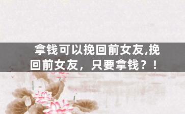 拿钱可以挽回前女友,挽回前女友，只要拿钱？！