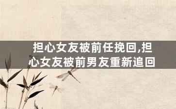 担心女友被前任挽回,担心女友被前男友重新追回