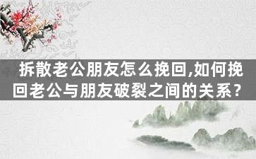 拆散老公朋友怎么挽回,如何挽回老公与朋友破裂之间的关系？