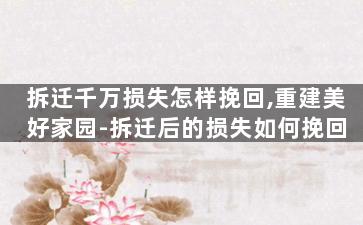 拆迁千万损失怎样挽回,重建美好家园-拆迁后的损失如何挽回