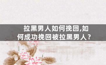 拉黑男人如何挽回,如何成功挽回被拉黑男人？