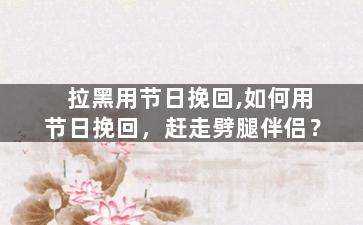 拉黑用节日挽回,如何用节日挽回，赶走劈腿伴侣？