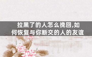 拉黑了的人怎么挽回,如何恢复与你断交的人的友谊