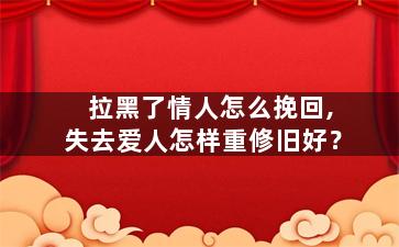拉黑了情人怎么挽回,失去爱人怎样重修旧好？