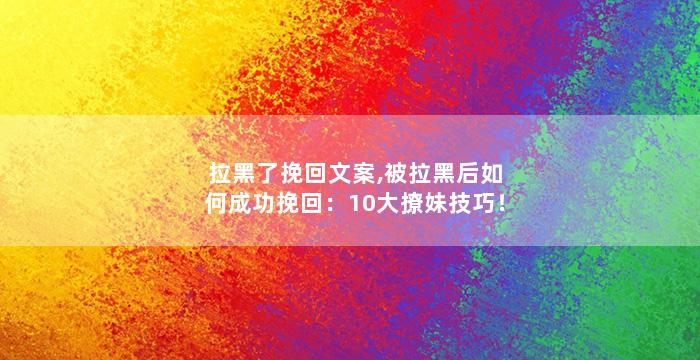 拉黑了挽回文案,被拉黑后如何成功挽回：10大撩妹技巧！