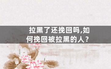 拉黑了还挽回吗,如何挽回被拉黑的人？