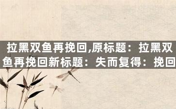 拉黑双鱼再挽回,原标题：拉黑双鱼再挽回新标题：失而复得：挽回双鱼座