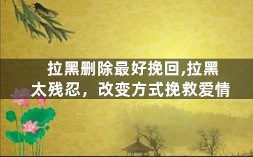拉黑删除最好挽回,拉黑太残忍，改变方式挽救爱情