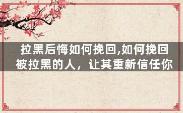 拉黑后悔如何挽回,如何挽回被拉黑的人，让其重新信任你