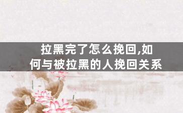 拉黑完了怎么挽回,如何与被拉黑的人挽回关系