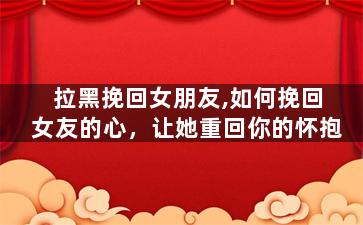 拉黑挽回女朋友,如何挽回女友的心，让她重回你的怀抱