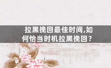 拉黑挽回最佳时间,如何恰当时机拉黑挽回？
