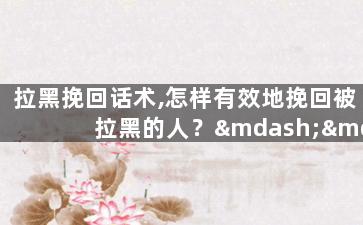 拉黑挽回话术,怎样有效地挽回被拉黑的人？——实用话术指导