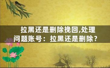 拉黑还是删除挽回,处理问题账号：拉黑还是删除？
