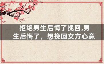 拒绝男生后悔了挽回,男生后悔了，想挽回女方心意