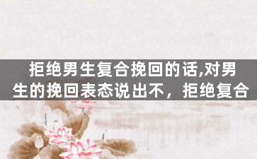 拒绝男生复合挽回的话,对男生的挽回表态说出不，拒绝复合